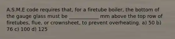 A.S.M.E code requires that, for a firetube boiler, the bottom of the gauge glass must be ____________ mm above the top row of firetubes, flue, or crownsheet, to prevent overheating. a) 50 b) 76 c) 100 d) 125