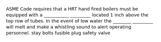 ASME Code requires that a HRT hand fired boilers must be equipped with a ___________ _________ located 1 inch above the top row of tubes. In the event of low water the ________ _________ will melt and make a whistling sound to alert operating personnel. stay bolts fusible plug safety valve