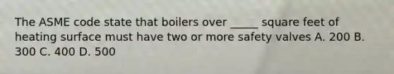 The ASME code state that boilers over _____ square feet of heating surface must have two or more safety valves A. 200 B. 300 C. 400 D. 500