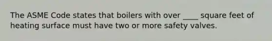 The ASME Code states that boilers with over ____ square feet of heating surface must have two or more safety valves.