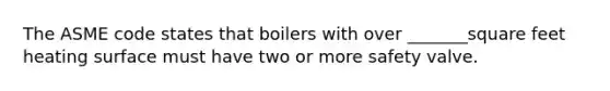 The ASME code states that boilers with over _______square feet heating surface must have two or more safety valve.