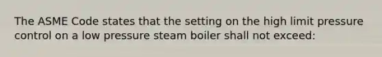 The ASME Code states that the setting on the high limit pressure control on a low pressure steam boiler shall not exceed: