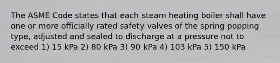 The ASME Code states that each steam heating boiler shall have one or more officially rated safety valves of the spring popping type, adjusted and sealed to discharge at a pressure not to exceed 1) 15 kPa 2) 80 kPa 3) 90 kPa 4) 103 kPa 5) 150 kPa