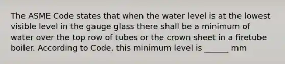 The ASME Code states that when the water level is at the lowest visible level in the gauge glass there shall be a minimum of water over the top row of tubes or the crown sheet in a firetube boiler. According to Code, this minimum level is ______ mm