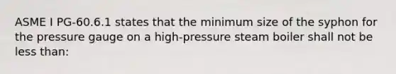 ASME I PG-60.6.1 states that the minimum size of the syphon for the pressure gauge on a high-pressure steam boiler shall not be less than: