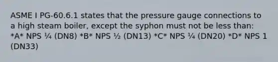 ASME I PG-60.6.1 states that the pressure gauge connections to a high steam boiler, except the syphon must not be less than: *A* NPS ¼ (DN8) *B* NPS ½ (DN13) *C* NPS ¼ (DN20) *D* NPS 1 (DN33)