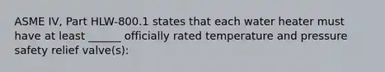 ASME IV, Part HLW-800.1 states that each water heater must have at least ______ officially rated temperature and pressure safety relief valve(s):