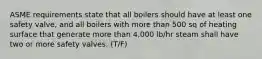 ASME requirements state that all boilers should have at least one safety valve, and all boilers with more than 500 sq of heating surface that generate more than 4,000 lb/hr steam shall have two or more safety valves. (T/F)