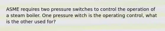 ASME requires two pressure switches to control the operation of a steam boiler. One pressure witch is the operating control, what is the other used for?