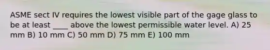 ASME sect IV requires the lowest visible part of the gage glass to be at least ____ above the lowest permissible water level. A) 25 mm B) 10 mm C) 50 mm D) 75 mm E) 100 mm