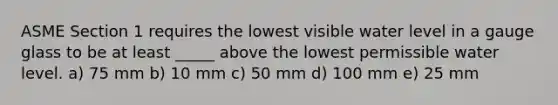 ASME Section 1 requires the lowest visible water level in a gauge glass to be at least _____ above the lowest permissible water level. a) 75 mm b) 10 mm c) 50 mm d) 100 mm e) 25 mm