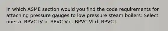 In which ASME section would you find the code requirements for attaching pressure gauges to low pressure steam boilers: Select one: a. BPVC IV b. BPVC V c. BPVC VI d. BPVC I