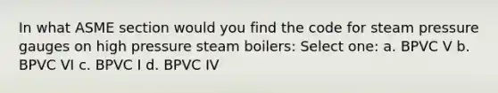 In what ASME section would you find the code for steam pressure gauges on high pressure steam boilers: Select one: a. BPVC V b. BPVC VI c. BPVC I d. BPVC IV