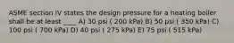 ASME section IV states the design pressure for a heating boiler shall be at least ____ A) 30 psi ( 200 kPa) B) 50 psi ( 350 kPa) C) 100 psi ( 700 kPa) D) 40 psi ( 275 kPa) E) 75 psi ( 515 kPa)