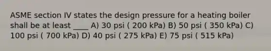 ASME section IV states the design pressure for a heating boiler shall be at least ____ A) 30 psi ( 200 kPa) B) 50 psi ( 350 kPa) C) 100 psi ( 700 kPa) D) 40 psi ( 275 kPa) E) 75 psi ( 515 kPa)