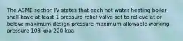 The ASME section IV states that each hot water heating boiler shall have at least 1 pressure relief valve set to relieve at or below: maximum design pressure maximum allowable working pressure 103 kpa 220 kpa