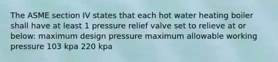 The ASME section IV states that each hot water heating boiler shall have at least 1 pressure relief valve set to relieve at or below: maximum design pressure maximum allowable working pressure 103 kpa 220 kpa