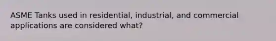 ASME Tanks used in residential, industrial, and commercial applications are considered what?