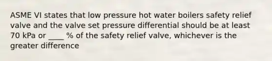 ASME VI states that low pressure hot water boilers safety relief valve and the valve set pressure differential should be at least 70 kPa or ____ % of the safety relief valve, whichever is the greater difference