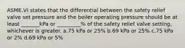 ASME.VI states that the differential between the safety relief valve set pressure and the boiler operating pressure should be at least _______kPa or _________% of the safety relief valve setting, whichever is greater. a.75 kPa or 25% b.69 kPa or 25% c.75 kPa or 2% d.69 kPa or 5%