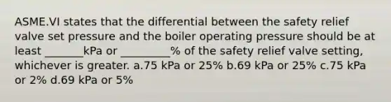 ASME.VI states that the differential between the safety relief valve set pressure and the boiler operating pressure should be at least _______kPa or _________% of the safety relief valve setting, whichever is greater. a.75 kPa or 25% b.69 kPa or 25% c.75 kPa or 2% d.69 kPa or 5%