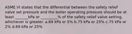 ASME.VI states that the differential between the safety relief valve set pressure and the boiler operating pressure should be at least _______kPa or _________% of the safety relief valve setting, whichever is greater. a.69 kPa or 5% b.75 kPa or 25% c.75 kPa or 2% d.69 kPa or 25%