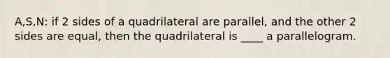 A,S,N: if 2 sides of a quadrilateral are parallel, and the other 2 sides are equal, then the quadrilateral is ____ a parallelogram.