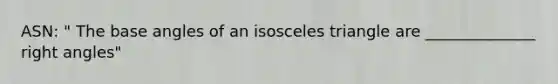 ASN: " The base angles of an isosceles triangle are ______________ right angles"