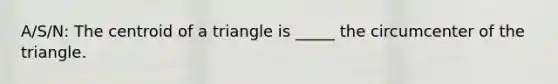 A/S/N: The centroid of a triangle is _____ the circumcenter of the triangle.