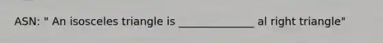 ASN: " An isosceles triangle is ______________ al right triangle"