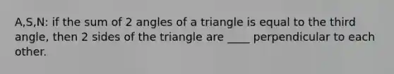 A,S,N: if the sum of 2 angles of a triangle is equal to the third angle, then 2 sides of the triangle are ____ perpendicular to each other.