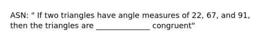 ASN: " If two triangles have angle measures of 22, 67, and 91, then the triangles are ______________ congruent"