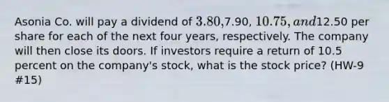 Asonia Co. will pay a dividend of 3.80,7.90, 10.75, and12.50 per share for each of the next four years, respectively. The company will then close its doors. If investors require a return of 10.5 percent on the company's stock, what is the stock price? (HW-9 #15)