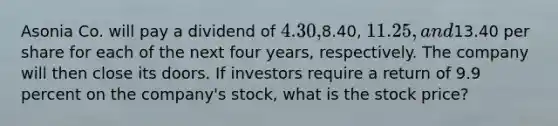 Asonia Co. will pay a dividend of 4.30,8.40, 11.25, and13.40 per share for each of the next four years, respectively. The company will then close its doors. If investors require a return of 9.9 percent on the company's stock, what is the stock price?