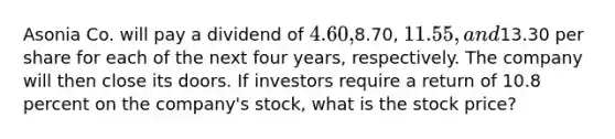 Asonia Co. will pay a dividend of 4.60,8.70, 11.55, and13.30 per share for each of the next four years, respectively. The company will then close its doors. If investors require a return of 10.8 percent on the company's stock, what is the stock price?