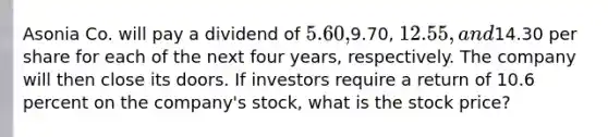 Asonia Co. will pay a dividend of 5.60,9.70, 12.55, and14.30 per share for each of the next four years, respectively. The company will then close its doors. If investors require a return of 10.6 percent on the company's stock, what is the stock price?