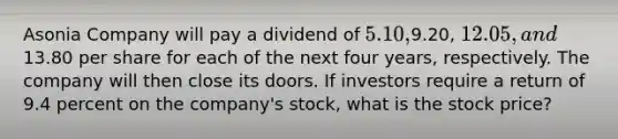 Asonia Company will pay a dividend of 5.10,9.20, 12.05, and13.80 per share for each of the next four years, respectively. The company will then close its doors. If investors require a return of 9.4 percent on the company's stock, what is the stock price?