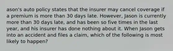 ason's auto policy states that the insurer may cancel coverage if a premium is more than 30 days late. However, Jason is currently more than 30 days late, and has been so five times in the last year, and his insurer has done nothing about it. When Jason gets into an accident and files a claim, which of the following is most likely to happen?