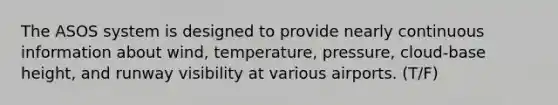 The ASOS system is designed to provide nearly continuous information about wind, temperature, pressure, cloud-base height, and runway visibility at various airports. (T/F)