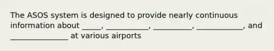 The ASOS system is designed to provide nearly continuous information about _____, ___________, __________, ____________, and _______________ at various airports