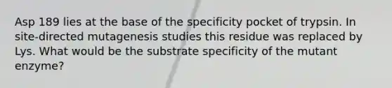 Asp 189 lies at the base of the specificity pocket of trypsin. In site-directed mutagenesis studies this residue was replaced by Lys. What would be the substrate specificity of the mutant enzyme?