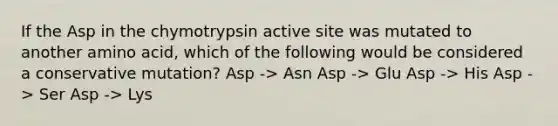 If the Asp in the chymotrypsin active site was mutated to another amino acid, which of the following would be considered a conservative mutation? Asp -> Asn Asp -> Glu Asp -> His Asp -> Ser Asp -> Lys