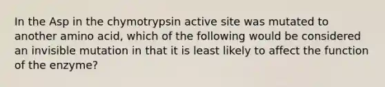 In the Asp in the chymotrypsin active site was mutated to another amino acid, which of the following would be considered an invisible mutation in that it is least likely to affect the function of the enzyme?