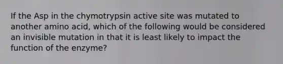 If the Asp in the chymotrypsin active site was mutated to another amino acid, which of the following would be considered an invisible mutation in that it is least likely to impact the function of the enzyme?