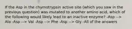 If the Asp in the chymotrypsin active site (which you saw in the previous question) was mutated to another amino acid, which of the following would likely lead to an inactive enzyme? -Asp --> Ala -Asp --> Val -Asp --> Phe -Asp --> Gly -All of the answers