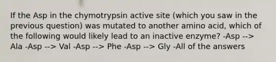 If the Asp in the chymotrypsin active site (which you saw in the previous question) was mutated to another amino acid, which of the following would likely lead to an inactive enzyme? -Asp --> Ala -Asp --> Val -Asp --> Phe -Asp --> Gly -All of the answers