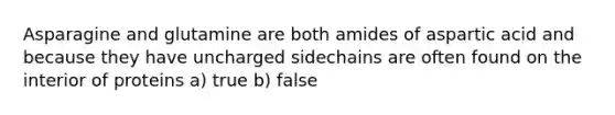 Asparagine and glutamine are both amides of aspartic acid and because they have uncharged sidechains are often found on the interior of proteins a) true b) false