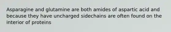 Asparagine and glutamine are both amides of aspartic acid and because they have uncharged sidechains are often found on the interior of proteins