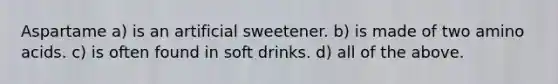 Aspartame a) is an artificial sweetener. b) is made of two amino acids. c) is often found in soft drinks. d) all of the above.