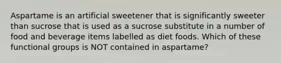 Aspartame is an artificial sweetener that is significantly sweeter than sucrose that is used as a sucrose substitute in a number of food and beverage items labelled as diet foods. Which of these functional groups is NOT contained in aspartame?